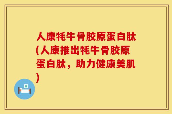 人康牦牛骨胶原蛋白肽(人康推出牦牛骨胶原蛋白肽，助力健康美肌)