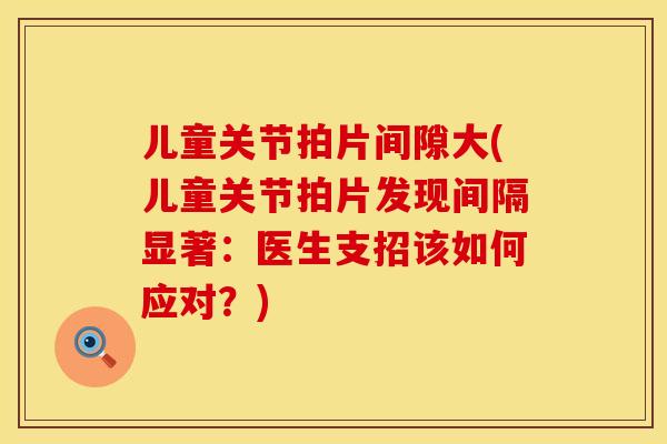 儿童关节拍片间隙大(儿童关节拍片发现间隔显著：医生支招该如何应对？)