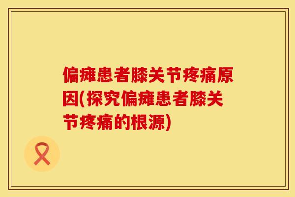 偏瘫患者膝关节原因(探究偏瘫患者膝关节的根源)