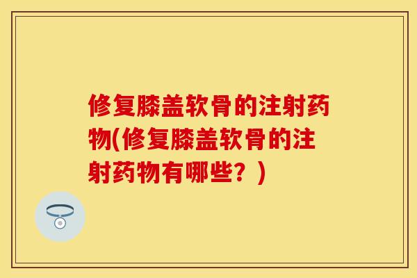 修复膝盖软骨的注射(修复膝盖软骨的注射有哪些？)