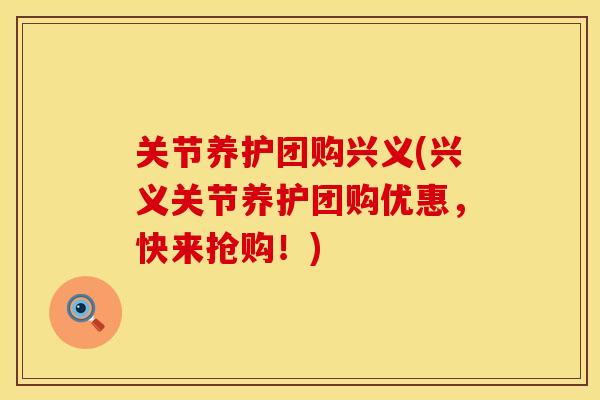 关节养护团购兴义(兴义关节养护团购优惠，快来抢购！)