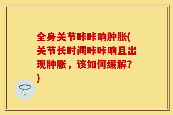 全身关节咔咔响肿胀(关节长时间咔咔响且出现肿胀，该如何缓解？)