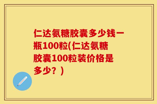 仁达氨糖胶囊多少钱一瓶100粒(仁达氨糖胶囊100粒装价格是多少？)
