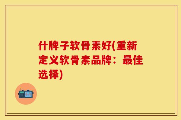 什牌子软骨素好(重新定义软骨素品牌：最佳选择)