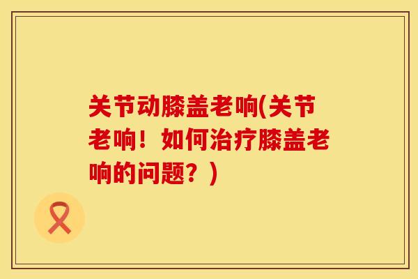 关节动膝盖老响(关节老响！如何膝盖老响的问题？)