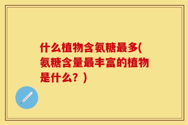 什么植物含氨糖最多(氨糖含量最丰富的植物是什么？)