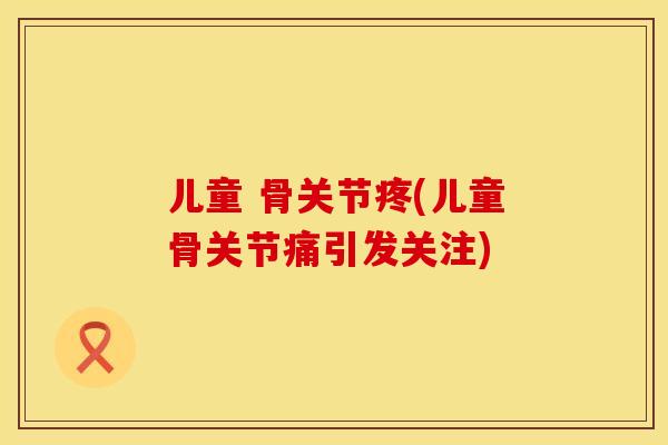 儿童 骨关节疼(儿童骨关节痛引发关注)