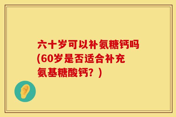 六十岁可以补氨糖钙吗(60岁是否适合补充氨基糖酸钙？)