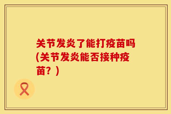 关节发炎了能打疫苗吗(关节发炎能否接种疫苗？)