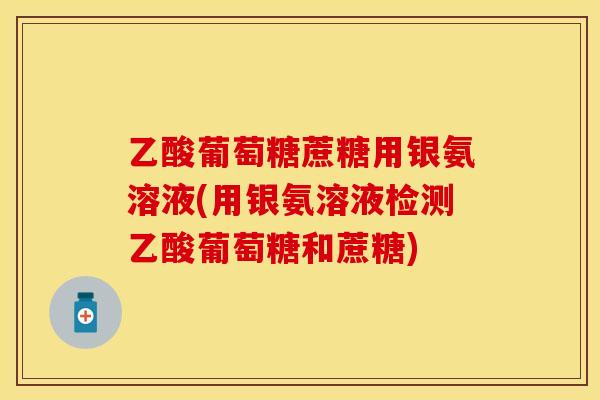 乙酸葡萄糖蔗糖用银氨溶液(用银氨溶液检测乙酸葡萄糖和蔗糖)