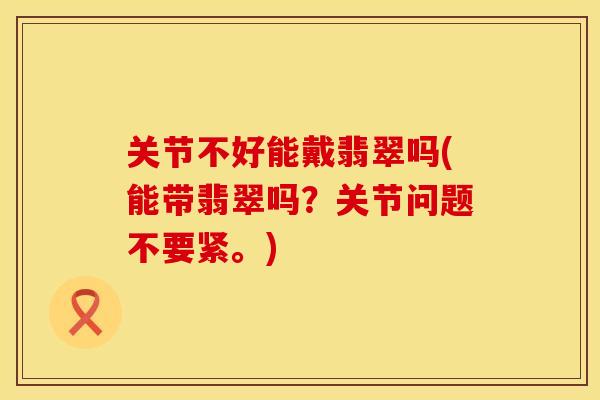 关节不好能戴翡翠吗(能带翡翠吗？关节问题不要紧。)