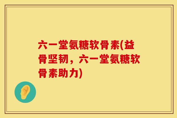 六一堂氨糖软骨素(益骨坚韧，六一堂氨糖软骨素助力)
