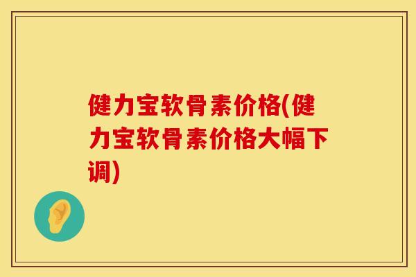 健力宝软骨素价格(健力宝软骨素价格大幅下调)