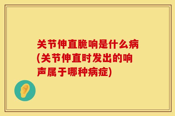 关节伸直脆响是什么病(关节伸直时发出的响声属于哪种病症)