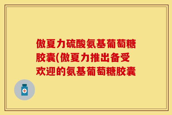 傲夏力硫酸氨基葡萄糖胶囊(傲夏力推出备受欢迎的氨基葡萄糖胶囊