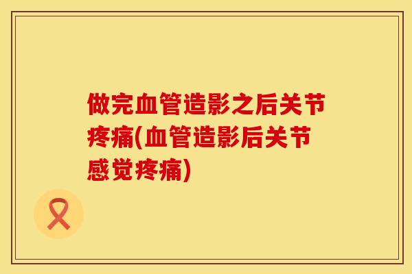 做完造影之后关节(造影后关节感觉)