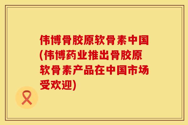 伟博骨胶原软骨素中国(伟博药业推出骨胶原软骨素产品在中国市场受欢迎)