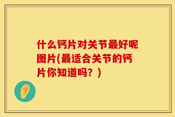 什么钙片对关节最好呢图片(最适合关节的钙片你知道吗？)