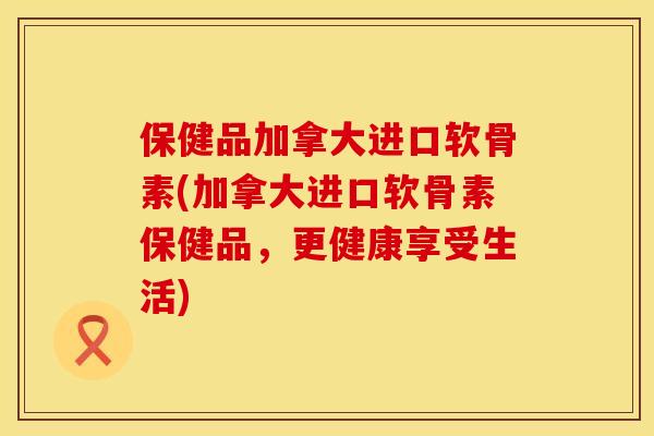 保健品加拿大进口软骨素(加拿大进口软骨素保健品，更健康享受生活)
