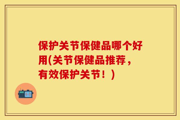 保护关节保健品哪个好用(关节保健品推荐，有效保护关节！)