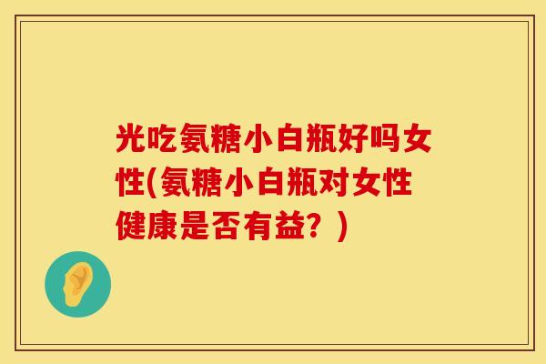 光吃氨糖小白瓶好吗女性(氨糖小白瓶对女性健康是否有益？)
