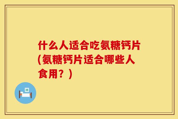 什么人适合吃氨糖钙片(氨糖钙片适合哪些人食用？)
