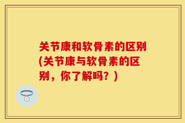关节康和软骨素的区别(关节康与软骨素的区别，你了解吗？)