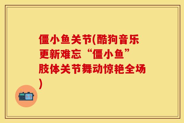 僵小鱼关节(酷狗音乐更新难忘“僵小鱼” 肢体关节舞动惊艳全场)