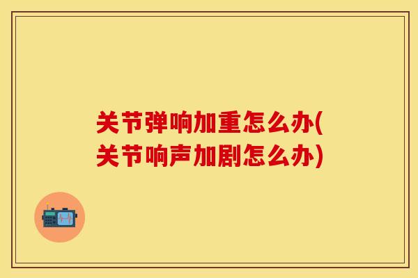 关节弹响加重怎么办(关节响声加剧怎么办)