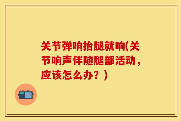 关节弹响抬腿就响(关节响声伴随腿部活动，应该怎么办？)