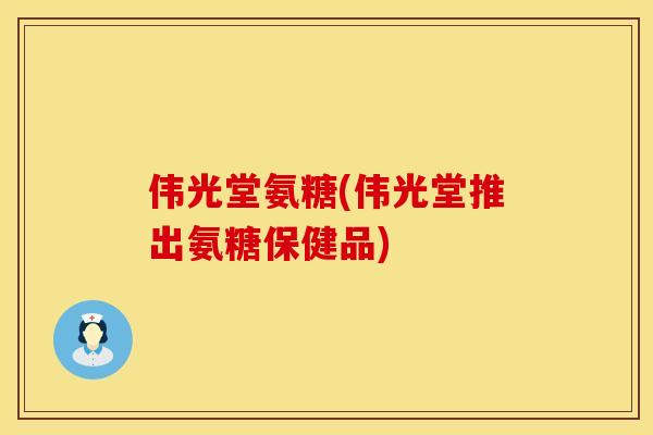 伟光堂氨糖(伟光堂推出氨糖保健品)
