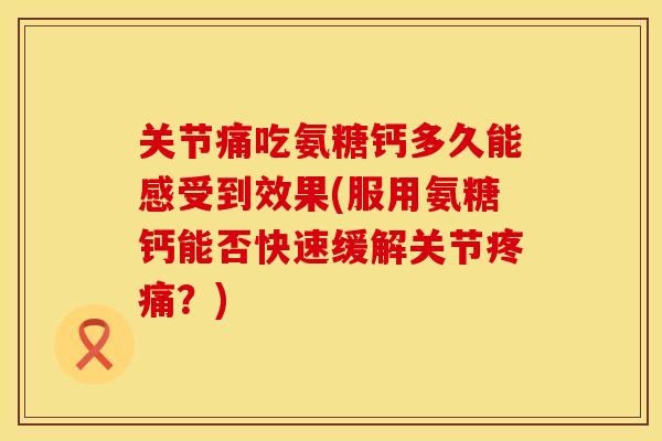 关节痛吃氨糖钙多久能感受到效果(服用氨糖钙能否快速缓解关节？)