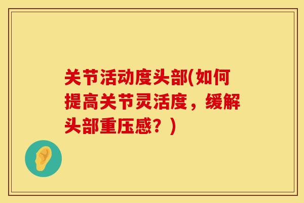 关节活动度头部(如何提高关节灵活度，缓解头部重压感？)
