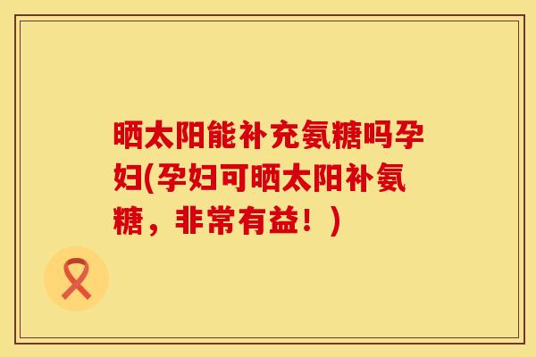 晒太阳能补充氨糖吗孕妇(孕妇可晒太阳补氨糖，非常有益！)