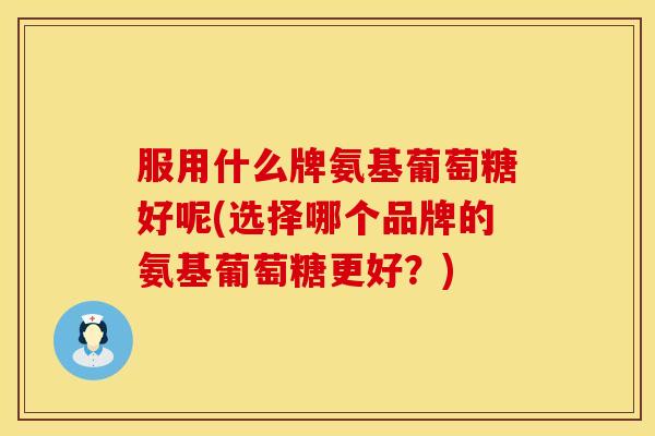 服用什么牌氨基葡萄糖好呢(选择哪个品牌的氨基葡萄糖更好？)