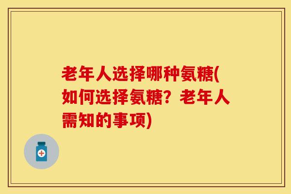 老年人选择哪种氨糖(如何选择氨糖？老年人需知的事项)