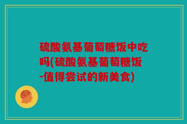 硫酸氨基葡萄糖饭中吃吗(硫酸氨基葡萄糖饭-值得尝试的新美食)