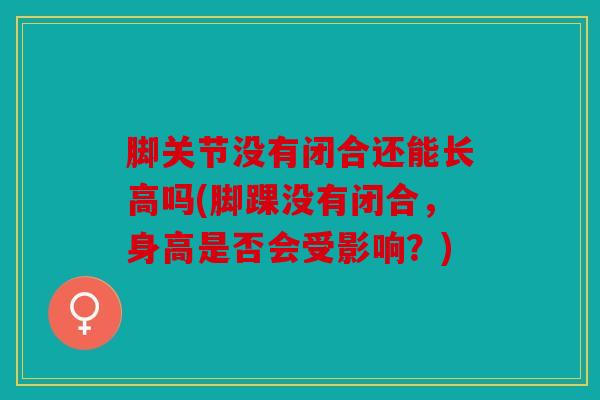 脚关节没有闭合还能长高吗(脚踝没有闭合，身高是否会受影响？)