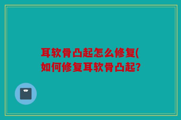 耳软骨凸起怎么修复(如何修复耳软骨凸起？