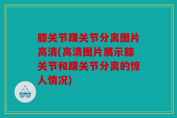 膝关节踝关节分离图片高清(高清图片展示膝关节和踝关节分离的惊人情况)