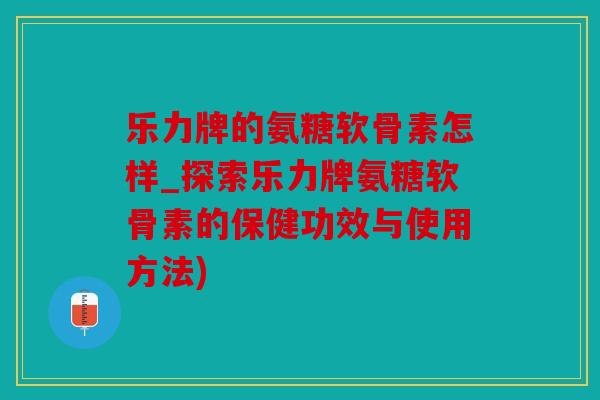 乐力牌的氨糖软骨素怎样_探索乐力牌氨糖软骨素的保健功效与使用方法)