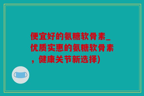 便宜好的氨糖软骨素_优质实惠的氨糖软骨素，健康关节新选择)