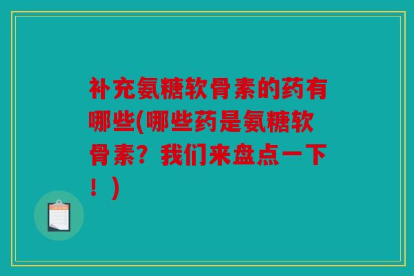 补充氨糖软骨素的药有哪些(哪些药是氨糖软骨素？我们来盘点一下！)