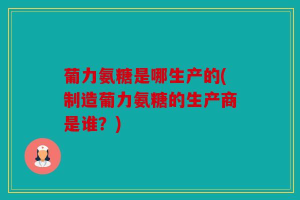 葡力氨糖是哪生产的(制造葡力氨糖的生产商是谁？)