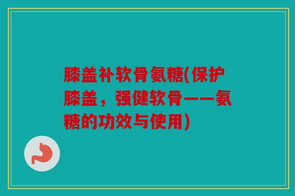 膝盖补软骨氨糖(保护膝盖，强健软骨——氨糖的功效与使用)