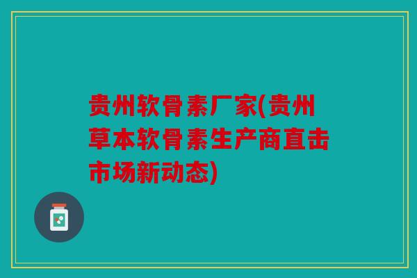 贵州软骨素厂家(贵州草本软骨素生产商直击市场新动态)