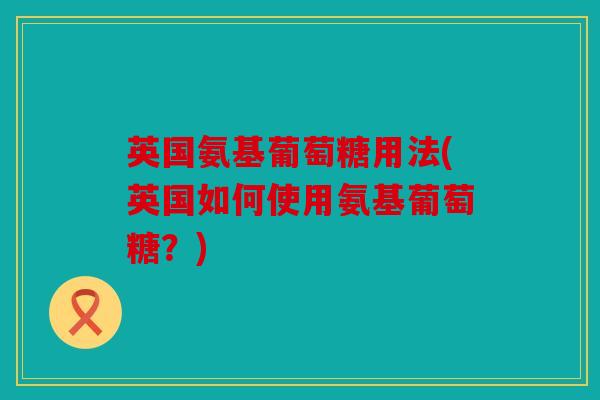 英国氨基葡萄糖用法(英国如何使用氨基葡萄糖？)