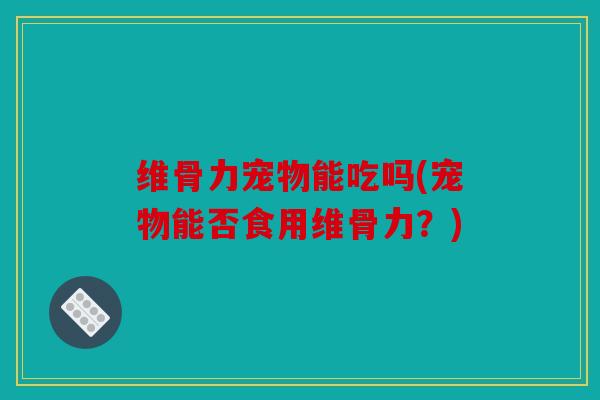 维骨力宠物能吃吗(宠物能否食用维骨力？)