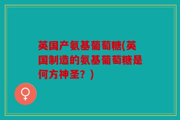 英国产氨基葡萄糖(英国制造的氨基葡萄糖是何方神圣？)