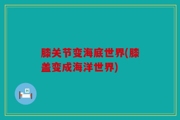 膝关节变海底世界(膝盖变成海洋世界)